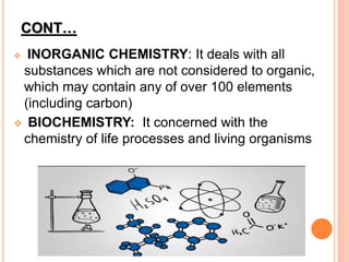 CONT…
 INORGANIC CHEMISTRY: It deals with all
substances which are not considered to organic,
which may contain any of over 100 elements
(including carbon)
 BIOCHEMISTRY: It concerned with the
chemistry of life processes and living organisms
 