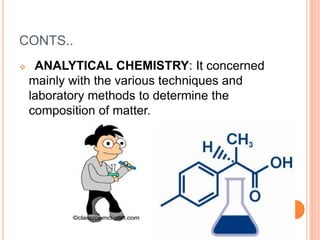 CONTS..
 ANALYTICAL CHEMISTRY: It concerned
mainly with the various techniques and
laboratory methods to determine the
composition of matter.
 