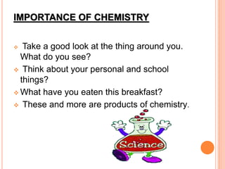 IMPORTANCE OF CHEMISTRY
 Take a good look at the thing around you.
What do you see?
 Think about your personal and school
things?
 What have you eaten this breakfast?
 These and more are products of chemistry.
 