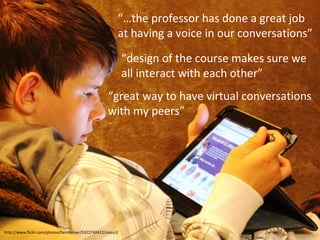 “…the professor has done a great job
at having a voice in our conversations”
“design of the course makes sure we
all interact with each other”
“great way to have virtual conversations
with my peers”

http://www.flickr.com/photos/familymwr/5322740412/sizes/l/

 