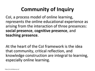 Community of Inquiry
CoI, a process model of online learning,
represents the online educational experience as
arising from the interaction of three presences:
social presence, cognitive presence, and
teaching presence.
At the heart of the CoI framework is the idea
that community, critical reflection, and
knowledge construction are integral to learning,
especially online learning.
https://coi.athabascau.ca/

 