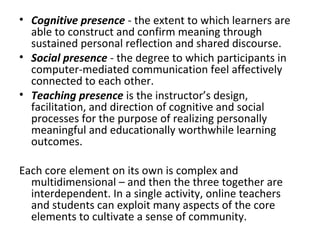 • Cognitive presence - the extent to which learners are
able to construct and confirm meaning through
sustained personal reflection and shared discourse.
• Social presence - the degree to which participants in
computer-mediated communication feel affectively
connected to each other.
• Teaching presence is the instructor’s design,
facilitation, and direction of cognitive and social
processes for the purpose of realizing personally
meaningful and educationally worthwhile learning
outcomes.
Each core element on its own is complex and
multidimensional – and then the three together are
interdependent. In a single activity, online teachers
and students can exploit many aspects of the core
elements to cultivate a sense of community.

 