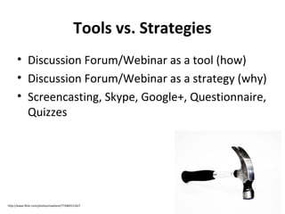 Tools vs. Strategies
• Discussion Forum/Webinar as a tool (how)
• Discussion Forum/Webinar as a strategy (why)
• Screencasting, Skype, Google+, Questionnaire,
Quizzes

http://www.flickr.com/photos/nowhere/773969151427

 