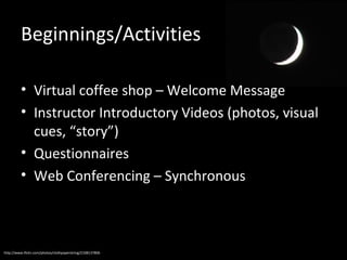 Beginnings/Activities
• Virtual coffee shop – Welcome Message
• Instructor Introductory Videos (photos, visual
cues, “story”)
• Questionnaires
• Web Conferencing – Synchronous

http://www.flickr.com/photos/clothpaperstring/2108137806

 