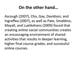 On the other hand…
Ascough (2007), Cho, Gay, Davidson, and
Ingraffea (2007), as well as Pate, Smaldino,
Mayall, and Luetkehans (2009) found that
creating online social communities creates
an encouraging environment of shared
activities that results in deeper learning,
higher final course grades, and successful
online courses.

 