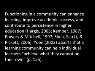 Functioning in a community can enhance
learning, improve academic success, and
contribute to persistence in higher
education (Hargis, 2005; Kember, 1987;
Powers & Mitchell, 1997; Shea, Sau Li, &
Pickett, 2006). Yuen (2003) asserts that a
learning community can help individual
learners “achieve what they cannot on
their own” (p. 155).

 