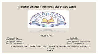 Presented by Guided by
Patil Chetan Digambar Mr. Samir Shaik
F Y.M.Pharm (sem 1st) Asst. Professor & PG Teacher
Dept. Of Pharmaceutics Dept of Pharmaceutics
◦ ROLL NO 10
Permeation Enhancer of Transdermal Drug Delivery System
 