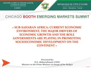 Presented by:
H.E. Abdourahmane CISSE,
Minister to the Prime Minister in charge of the Budget
« SUB-SAHARAN AFRICA: CURRENT ECONOMIC
ENVIRONMENT, THE MAJOR DRIVERS OF
ECONOMIC GROWTH AND THE ROLE
GOVERNMENTS ARE PLAYING IN PROMOTING
SOCIOECONOMIC DEVELOPMENT ON THE
CONTINENT »
 