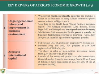 11
KEY DRIVERS OF AFRICA’S ECONOMIC GROWTH (2/3)
4
Ongoing economic
reform and
improvement in
business
environment
• Widespread business-friendly reforms are making it
easier to do business in many African countries (power
sectors reforms in Nigeria, etc.);
• According to the World Bank “Doing Business 2013/2014
report”, five African countries (Cote d’Ivoire, Benin,
Togo, DRC and Senegal) are amongst the top reformers;
• Sub-Saharan Africa accounted for the greatest number of
business facilitation reforms for 2013/2014 – with a tally
of 75 out of a total of 230 reforms registered globally.
5
Access to
international
capital
• FDI flows of USD 56.3 billion in 2013 (up 27% from 2010);
• Between 2007 and 2013, FDI projects in SSA have
registered a CAGR of 19.5%;
• The share in value of intra-African investment moved
from 4.4% in 2003 to 22.3% in 2013;
• Launch of few eurobond products on the international
financial market (none in 2007 except South Africa & now
16 billions $ have been raised in 2014 by 20% of the 48
countries in SSA).
 