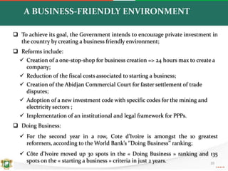  To achieve its goal, the Government intends to encourage private investment in
the country by creating a business friendly environment;
 Reforms include:
 Creation of a one-stop-shop for business creation => 24 hours max to create a
company;
 Reduction of the fiscal costs associated to starting a business;
 Creation of the Abidjan Commercial Court for faster settlement of trade
disputes;
 Adoption of a new investment code with specific codes for the mining and
electricity sectors ;
 Implementation of an institutional and legal framework for PPPs.
 Doing Business:
 For the second year in a row, Cote d’Ivoire is amongst the 10 greatest
reformers, according to the World Bank’s ‘’Doing Business’’ ranking;
 Côte d’Ivoire moved up 30 spots in the « Doing Business » ranking and 135
spots on the « starting a business » criteria in just 2 years.
A BUSINESS-FRIENDLY ENVIRONMENT
20
 