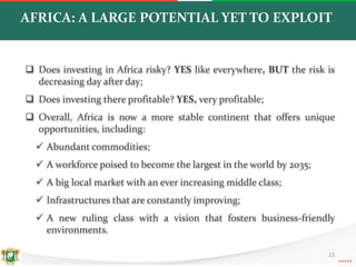 AFRICA: A LARGE POTENTIAL YET TO EXPLOIT
 Does investing in Africa risky? YES like everywhere, BUT the risk is
decreasing day after day;
 Does investing there profitable? YES, very profitable;
 Overall, Africa is now a more stable continent that offers unique
opportunities, including:
 Abundant commodities;
 A workforce poised to become the largest in the world by 2035;
 A big local market with an ever increasing middle class;
 Infrastructures that are constantly improving;
 A new ruling class with a vision that fosters business-friendly
environments.
22
 