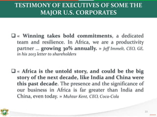 TESTIMONY OF EXECUTIVES OF SOME THE
MAJOR U.S. CORPORATES
 « Winning takes bold commitments, a dedicated
team and resilience. In Africa, we are a productivity
partner … growing 30% annually. » Jeff Immelt, CEO, GE,
in his 2013 letter to shareholders
 « Africa is the untold story, and could be the big
story of the next decade, like India and China were
this past decade. The presence and the significance of
our business in Africa is far greater than India and
China, even today. » Muhtar Kent, CEO, Coca-Cola
23
 
