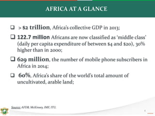 AFRICA AT A GLANCE
 > $2 trillion, Africa’s collective GDP in 2013;
 122.7 million Africans are now classified as ‘middle class’
(daily per capita expenditure of between $4 and $20), 30%
higher than in 2000;
 629 million, the number of mobile phone subscribers in
Africa in 2014;
 60%, Africa’s share of the world’s total amount of
uncultivated, arable land;
Source: AFDB, McKinsey, IMF, ITU.
6
 