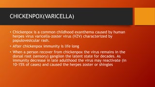 CHICKENPOX(VARICELLA)
• Chickenpox is a common childhood exanthema caused by human
herpes virus varicella-zoster virus (VZV) characterized by
papulovesicular rash.
• After chickenpox immunity is life long
• When a person recover from chickenpox the virus remains in the
dorsal root (sensory) ganglion the latent state for decades. As
immunity decrease in late adulthood the virus may reactivate (in
10-15% of cases) and caused the herpes zoster or shingles
 