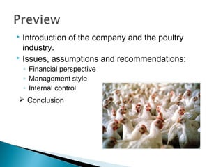  Introduction of the company and the poultry
  industry.
 Issues, assumptions and recommendations:

    ◦ Financial perspective
    ◦ Management style
    ◦ Internal control
 Conclusion
 