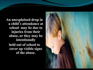 An unexplained drop in a child’s attendance at school  may be due to injuries from their abuse, or they may be intentionally held out of school to cover up visible signs of the abuse. 