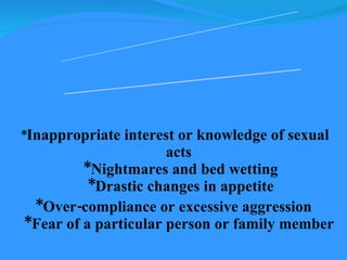 * Inappropriate interest or knowledge of sexual acts  *Nightmares and bed wetting  *Drastic changes in appetite *Over-compliance or excessive aggression  *Fear of a particular person or family member   Characteristics of Sexually Abused Children 