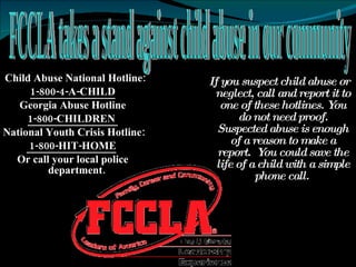 * Child Abuse National Hotline: 1-800-4-A-CHILD Georgia Abuse Hotline 1-800-CHILDREN  National Youth Crisis Hotline: 1-800-HIT-HOME   Or call your local police department.  If you suspect child abuse or neglect, call and report it to one of these hotlines. You do not need proof. Suspected abuse is enough of a reason to make a report.  You could save the life of a child with a simple phone call.   FCCLA takes a stand against child abuse in our community 