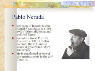 Pablo Neruda Pen name of Ricardo Eliezer Neftalí Reyes Basoalto (1904 – 1973)  Writer, diplomat and political figure.   Awarded a Nobel Prize for Literature in 1971 . He also received the of Honoris Causa degree from Oxford   University He is considered as one of the greatest poets in the 20 th  Century. 