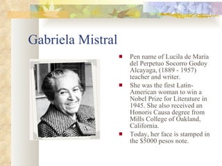 Gabriela Mistral Pen name of Lucila de María del Perpetuo Socorro Godoy Alcayaga, (1889 - 1957) teacher and writer. She was the first Latin-American woman to win a Nobel Prize for Literature in 1945. She also received an Honoris Causa degree from Mills College of Oakland, California. Today, her face is stamped in the $5000 pesos note.  