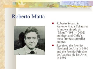 Roberto Matta Roberto Sebastián Antonio Matta Echaurren is known simply as “Matta”   (1911 – 2002)  architect and Chile’s most famous surrealist painter. Received the Premio Nacional de Arte in 1990 and the Premio Principe de Asturias  de las Artes in 1992 
