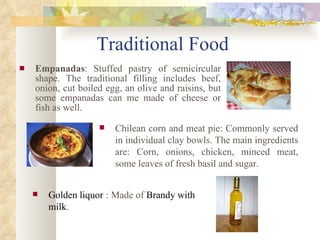 Traditional Food Empanadas :  Stuffed pastry of semicircular shape. The traditional filling includes beef, onion, cut boiled egg, an olive and raisins, but some empanadas can me made of cheese or fish as well. Chilean corn and meat pie: Commonly  served in individual clay bowls. The main ingredients are: Corn, onions, chicken, minced meat, some leaves of fresh basil and sugar. Golden liquor   : Made of  Brandy with milk .  