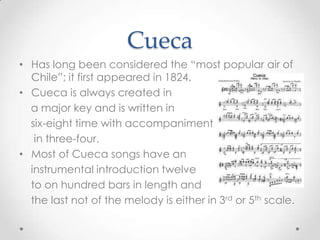 CuecaHas long been considered the “most popular air of Chile”; it first appeared in 1824.Cueca is always created in   a major key and is written in    six-eight time with accompaniment    in three-four.Most of Cueca songs have an    instrumental introduction twelve    to on hundred bars in length and   the last not of the melody is either in 3rd or 5th scale.