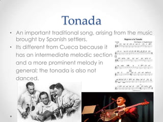 TonadaAn important traditional song, arising from the music brought by Spanish settlers. Its different from Cueca because it   has an intermediate melodic section   and a more prominent melody in   general; the tonada is also not   danced.