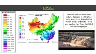 CLIMATE
In china the have been many
natural disasters. In 1931 china
there was a flood that killed 3-4
million people and in 1887 there
was a yellow river flood that killed
0.9-2 million people.
 