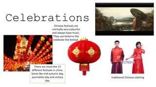 There are more the 17
different festivals in china.
Some like mid-autumn day,
journalists day and victory
day.
traditional Chinese clothing
CelebrationsChinese festivals are
normally very colourful
and always have music.
They use lanterns the
celebrate the festival.
 
