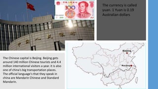 The Chinese capital is Beijing. Beijing gets
around 140 million Chinese tourists and 4.4
million international visitors a year. it is also
one of china's big transportation places.
The official language's that they speak in
china are Mandarin Chinese and Standard
Mandarin.
The currency is called
yuan. 1 Yuan is 0.19
Australian dollars
 