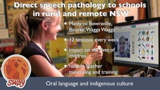Oral language and indigenous culture
Direct speech pathology to schools 
in rural and remote NSW
• Manly to Bowraville,
Bourke,Wagga Wagga
• 12 sessions every week
• impact on the lives of
children
• remote teacher
mentoring and training
 