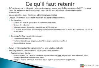  Il n'existe pas de système de traitement universel que ce soit de l'incinération, du CET… chaque
choix de traitement va dépendre des types de déchets, du climat, du contexte socio-
économique…
 Ne pas s'arrêter à des frontières administratives étroites
 Chaque système de traitement maintien des contraintes comme :
 Incinération :
 Gestion des REFIOM (poussières de traitement de fumées)
 Gestion des mâchefers
 Volumes annuels disponibles (pas inférieur à 150.000t/an)
 La période de shutdown annuel implique une gestion des OMB durant au moins 4 à 6 semaines…où vas-t-
on les porter
 …
 Centres d'enfouissement technique :
 Traitement des lixiviats
 Traitement des biogaz (dégazage, torchères, cogénération éventuelle…)
 Disponibilité de foncier
 …
 Aucun système actuel de traitement n'est une solution radicale
 Il faut également considérer des sous-contraintes comme :
◦ Traitement des lixiviats :
 Osmose inverse, 30 à 40% de concentrat liquide contenant TOUS les polluants reste à éliminer, coûts
d'investissements et d'exploitation élevés
 Biologie+physico-chimique, il reste les boues à gérer qui concentrent les polluants…
 