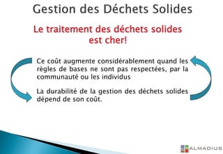 Le traitement des déchets solides
est cher!
Ce coût augmente considérablement quand les
règles de bases ne sont pas respectées, par la
communauté ou les individus
La durabilité de la gestion des déchets solides
dépend de son coût.
 
