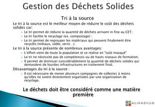 Tri à la source
Le tri à la source est le meilleur moyen de réduire le coût des déchets
solides car:
 Le tri permet de réduire la quantité de déchets arrivant in fine au CET;
 Le tri facilite le recyclage (ex. compostage) ;
 Le tri permet de regrouper les matériaux qui peuvent finalement être
recyclés (métaux, sable, verre…).
Le tri à la source présente de nombreux avantages:
 L’effort vient de toute la population et se réalise en "coût masqué"
 Le tri ne nécessite pas de compétences ou de hauts niveaux de formation;
 Il permet de diminuer considérablement la quantité de déchets solides qui
demandent de lourdes infrastructures en traitement final.
Désavantages du tri à la source :
 Il est nécessaire de mener plusieurs campagnes de collectes à moins
qu’elles ne soient directement organisées par une organisation de
recyclage.
Le déchets doit être considéré comme une matière
première
 