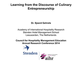 Learning from the Discourse of Culinary
Entrepreneurship
Dr. Sjoerd Gehrels
Academy of International Hospitality Research
Stenden Hotel Management School
Leeuwarden, The Netherlands
Council for Hospitality Management Education
Annual Research Conference 2014
 