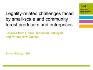 1
Chatham House
British Academy
19 May 2014
Author name
Date
Chatham House
British Academy
19 May 2014
Lessons from Ghana, Indonesia, Malaysia
and Papua New Guinea
Simon Milledge, IIED
Legality-related challenges faced
by small-scale and community
forest producers and enterprises
 