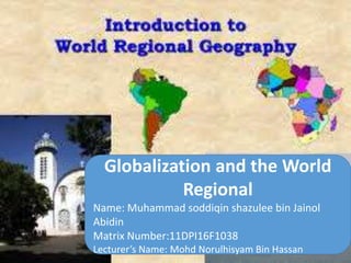 Globalization and the World
Regional
Name: Muhammad soddiqin shazulee bin Jainol
Abidin
Matrix Number:11DPI16F1038
Lecturer’s Name: Mohd Norulhisyam Bin Hassan
 