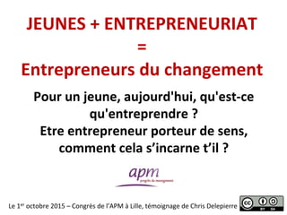 JEUNES	
  +	
  ENTREPRENEURIAT	
  
=	
  
Entrepreneurs	
  du	
  changement	
  
Le	
  1er	
  octobre	
  2015	
  –	
  Congrès	
  de	
  l’APM	
  à	
  Lille,	
  témoignage	
  de	
  Chris	
  Delepierre	
  
Pour	
  un	
  jeune,	
  aujourd'hui,	
  qu'est-­‐ce	
  
qu'entreprendre	
  ?	
  
Etre	
  entrepreneur	
  porteur	
  de	
  sens,	
  
comment	
  cela	
  s’incarne	
  t’il	
  ?	
  
 