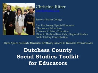 Christina Ritter
Cmritter6@gmail.com
Senior at Marist College
B.A. Psychology/Special Education
(Elementary Education)
Adolescent History Education
Minor in Hudson River Valley Regional Studies
Public History Concentration
Open Space Institute Barnabas McHenry Award in Historic Preservation:
Dutchess County
Social Studies Toolkit
for Educators
 