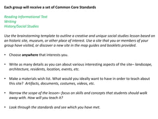 Each group will receive a set of Common Core Standards
Reading Informational Text
Writing
History/Social Studies
Use the brainstorming template to outline a creative and unique social studies lesson based on
an historic site, museum, or other place of interest. Use a site that you or members of your
group have visited, or discover a new site in the map guides and booklets provided.
• Choose anywhere that interests you.
• Write as many details as you can about various interesting aspects of the site– landscape,
architecture, residents, location, events, etc.
• Make a materials wish list. What would you ideally want to have in order to teach about
this site? Artifacts, documents, costumes, videos, etc.
• Narrow the scope of the lesson– focus on skills and concepts that students should walk
away with. How will you teach it?
• Look through the standards and see which you have met.
 