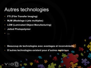 • FTI (Film Transfer Imaging)
• MJM (Modelage à jets multiples)
• LOM (Laminated Object Manufacturing)
• Jetted Photopolymer
• …
• Beaucoup de technologies avec avantages et inconvénients
• D’autres technologies existent pour d’autres matériaux
Autres technologies
 