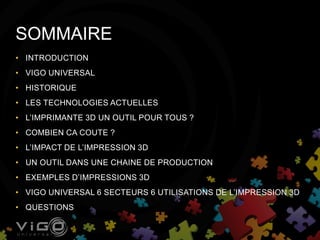 • INTRODUCTION
• VIGO UNIVERSAL
• HISTORIQUE
• LES TECHNOLOGIES ACTUELLES
• L’IMPRIMANTE 3D UN OUTIL POUR TOUS ?
• COMBIEN CA COUTE ?
• L’IMPACT DE L’IMPRESSION 3D
• UN OUTIL DANS UNE CHAINE DE PRODUCTION
• EXEMPLES D’IMPRESSIONS 3D
• VIGO UNIVERSAL 6 SECTEURS 6 UTILISATIONS DE L’IMPRESSION 3D
• QUESTIONS
SOMMAIRE
 