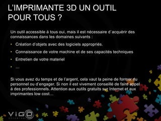L’IMPRIMANTE 3D UN OUTIL
POUR TOUS ?
Un outil accessible á tous oui, mais il est nécessaire d`acquérir des
connaissances dans les domaines suivants :
• Création d’objets avec des logiciels appropriés.
• Connaissance de votre machine et de ses capacités techniques
• Entretien de votre materiel
• …
Si vous avez du temps et de l’argent, cela vaut la peine de former du
personnel ou d’engager. Si non il est vivement conseillé de faire appel
á des professionnels. Attention aux outils gratuits sur Internet et aux
imprimantes low cost…
 