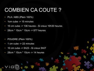 • PLA / ABS (Plein 100%)
• 1cm cube -> 15 minutes
• 10 cm cube -> 136 heures - Si creux 10h30 heures
• 28cm * 15cm * 15cm -> 877 heures
• POUDRE (Plein 100%)
• 1 cm cube -> 22 minutes
• 10 cm cube -> 5h23 - Si creux 5h07
• 28cm * 15cm * 15cm -> 14 heures
COMBIEN CA COUTE ?
 