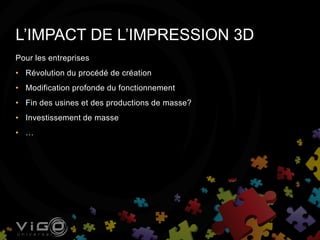 Pour les entreprises
• Révolution du procédé de création
• Modification profonde du fonctionnement
• Fin des usines et des productions de masse?
• Investissement de masse
• …
L’IMPACT DE L’IMPRESSION 3D
 