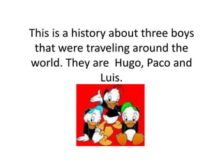 This is a history about three boys
 that were traveling around the
world. They are Hugo, Paco and
                Luis.
 
