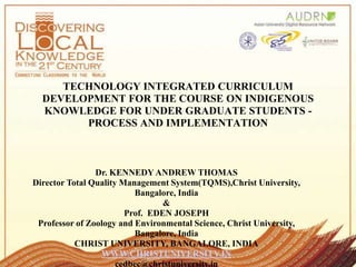 TECHNOLOGY INTEGRATED CURRICULUM
DEVELOPMENT FOR THE COURSE ON INDIGENOUS
KNOWLEDGE FOR UNDER GRADUATE STUDENTS -
PROCESS AND IMPLEMENTATION
Dr. KENNEDY ANDREW THOMAS
Director Total Quality Management System(TQMS),Christ University,
Bangalore, India
&
Prof. EDEN JOSEPH
Professor of Zoology and Environmental Science, Christ University,
Bangalore, India
CHRIST UNIVERSITY, BANGALORE, INDIA
WWW.CHRISTUNIVERSITY.IN
cedbec@christuniversity.in
 