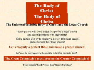 The Body of
                            Christ
                               vs
                          The Body of
                            Christ
The Universal/Invisible Body of Christ and the Local Church

        Some pastors will try to magnify a perfect a local church
                and accept problems with their Bible!
       Some pastors will try to magnify a perfect Bible and accept
                   problems with their local church!

  Let’s magnify a perfect Bible and make a proper church!
       Let’s not be more concerned about the pillar than the truth itself!

The Great Commission must become the Greater Commission!
              Don’t be more ‘Good Person’ than ‘Sincere Christian!’
 