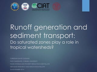 Runoff generation and 
sediment transport: 
Do saturated zones play a role in 
tropical watersheds? 
CHRISTIAN DAVID GUZMÁN 
PHD CANDIDATE, CORNELL UNIVERSITY 
FOOD SYSTEMS AND POVERTY REDUCTION IGER FELLOW 
NSF/USAID RESEARCH AND INNOVATION FELLOW 
26 NOVEMBER 2014 
 
